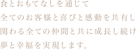 食とおもてなしを通じて 全てのお客様と喜びと感動を共有し 関わる全ての仲間と共に成長し続け夢と幸福を実現します。 